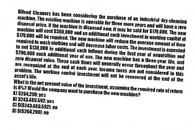 Difend Cleaners has been considering the purchase of an industrial dry-cleaning machine. The existing machine is operable for three more years and will have a zero disposal price. If the machine is disposed now, it may be sold for $170,000. The new machine will cost $360,000 and an additional cash investment in working capital of $170,000 will be required. The new machine will reduce the average amount of time required to wash clothing and will decrease labor costs. The investment is expected to net $130,000 in additional cash inflows during the first year of acquisition and $290,000 each additional year of use. The new machine has a three-year life, and zero disposal value. These cash flows will generally occur throughout the year and are recognized at the end of each year. Income taxes are not considered in this problem. The working capital investment will not be recovered at the end of the asset's life.
What is the net present value of the investment, assuming the required rate of return is 6%? Would the company want to purchase the new machine?
A) $264,290; yes
B) $243,489.592; yes
C) $($243,489.592); no
D) $($264,290); no