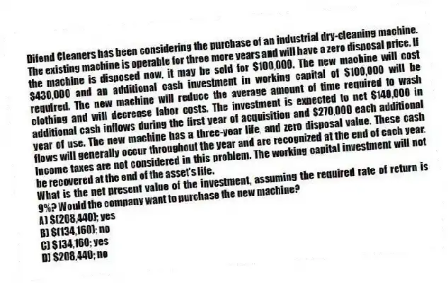 Difend Cleaners has been considering the purchase of an industrial dry-cleaning machine. The existing machine is operable for three more years and will have a zero disposal price. If the machine is disposed now, it may be sold for $100,000. The new machine will cost $430,000 and an additional cash investment in working capital of $100,000 will be required. The new machine will reduce the average amount of time required to wash clothing and will decrease labor costs. The investment is expected to net $140,000 in additional cash inflows during the first year of acquisition and $270,000 each additional year of use. The new machine has a three-year life, and zero disposal value. These cash flows will generally occur throughout the year and are recognized at the end of each year. Income taxes are not considered in this problem. The working capital investment will not be recovered at the end of the asset's life.
What is the net present value of the investment, assuming the required rate of return is 9%? Would the company want to purchase the new machine?
A) $(208,440); yes
B) $(134,160); no
C) $134,160; yes
D) $208,440; no