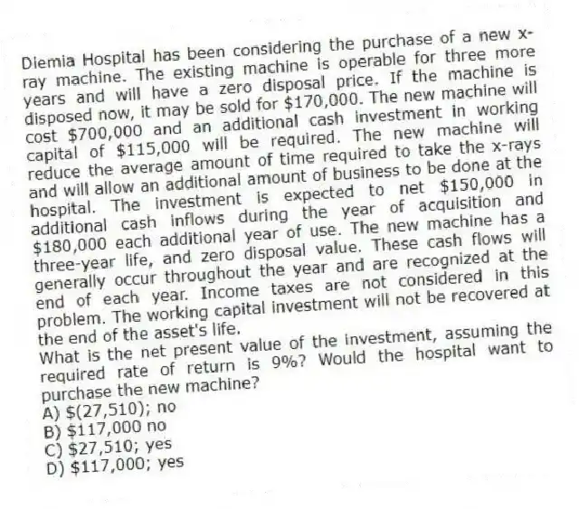 Diemia Hospital has been considering the purchase of a new x-ray machine. The existing machine is operable for three more years and will have a zero disposal price. If the machine is disposed now, it may be sold for $170,000. The new machine will cost $700,000 and an additional cash investment in working capital of $115,000 will be required. The new machine will reduce the average amount of time required to take the x-rays and will allow an additional amount of business to be done at the hospital. The investment is expected to net $150,000 in additional cash inflows during the year of acquisition and $180,000 each additional year of use. The new machine has a three-year life, and zero disposal value. These cash flows will generally occur throughout the year and are recognized at the end of each year. Income taxes are not considered in this problem. The working capital investment will not be recovered at the end of the asset's life.
What is the net present value of the investment, assuming the required rate of return is 9%? Would the hospital want to purchase the new machine?
A) $(27,510); no
B) $117,000 no
C) $27,510; yes
D) $117,000; yes