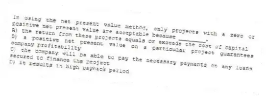 In using the net present value method, only projects with a zero or positive net present value are acceptable because ________.
A) the return from these projects equals or exceeds the cost of capital
B) a positive net present value on a particular project guarantees company profitability
C) the company will be able to pay the necessary payments on any loans secured to finance the project
D) it results in high payback period