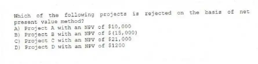 Which of the following projects is rejected on the basis of net present value method?
A) Project A with an NPV of $10,000
B) Project B with an NPV of $(15,000)
C) Project C with an NPV of $21,000
D) Project D with an NPV of $1200