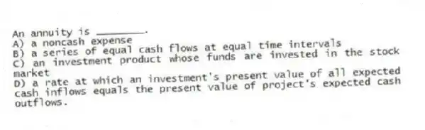 An annuity is ________.
A) a noncash expense
B) a series of equal cash flows at equal time intervals
C) an investment product whose funds are invested in the stock market
D) a rate at which an investment's present value of all expected cash inflows equals the present value of project's expected cash outflows.