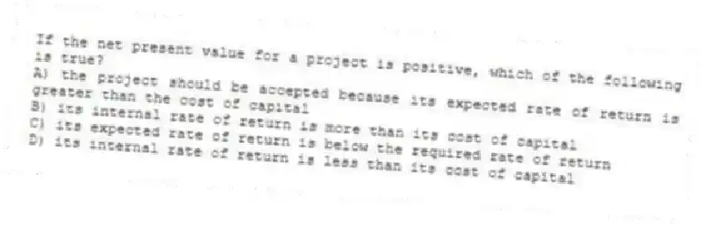 If the net present value for a project is positive, which of the following is true?
A) the project should be accepted because its expected rate of return is greater than the cost of capital
B) its internal rate of return is more than its cost of capital
C) its expected rate of return is below the required rate of return
D) its internal rate of return is less than its cost of capital