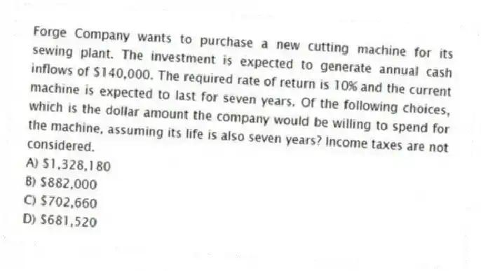 Forge Company wants to purchase a new cutting machine for its sewing plant. The investment is expected to generate annual cash inflows of $140,000. The required rate of return is 10% and the current machine is expected to last for seven years. Of the following choices, which is the dollar amount the company would be willing to spend for the machine, assuming its life is also seven years? Income taxes are not considered.
A) $1,328,180
B) $882,000
C) $702,660
D) $681,520