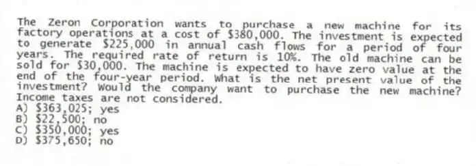 The Zeron Corporation wants to purchase a new machine for its factory operations at a cost of $380,000. The investment is expected to generate $225,000 in annual cash flows for a period of four years. The required rate of return is 10%. The old machine can be sold for $30,000. The machine is expected to have zero value at the end of the four-year period. What is the net present value of the investment? Would the company want to purchase the new machine? Income taxes are not considered.
A) $363,025; yes
B) $22,500; no
C) $350,000; yes
D) $375,650; no