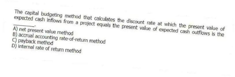 The capital budgeting method that calculates the discount rate at which the present value of expected cash inflows from a project equals the present value of expected cash outflows is the ________.
A) net present value method
B) accrual accounting rate-of-return method
C) payback method
D) internal rate of return method