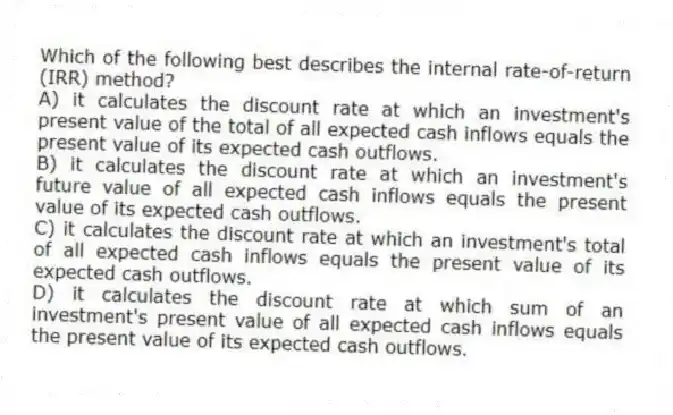 Which of the following best describes the internal rate-of-return (IRR) method?
A) it calculates the discount rate at which an investment's present value of the total of all expected cash inflows equals the present value of its expected cash outflows.
B) it calculates the discount rate at which an investment's future value of all expected cash inflows equals the present value of its expected cash outflows.
C) it calculates the discount rate at which an investment's total of all expected cash inflows equals the present value of its expected cash outflows.
D) it calculates the discount rate at which sum of an investment's present value of all expected cash inflows equals the present value of its expected cash outflows.
