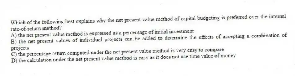 Which of the following best explains why the net present value method of capital budgeting is preferred over the internal rate-of-return method?
A) the net present value method is expressed as a percentage of initial investment
B) the net present values of individual projects can be added to determine the effects of accepting a combination of projects
C) the percentage return computed under the net present value method is very easy to compare
D) the calculation under the net present value method is easy as it does not use time value of money