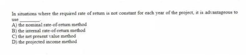 In situations where the required rate of return is not constant for each year of the project, it is advantageous to use ________.
A) the nominal rate-of-return method
B) the internal rate-of-return method
C) the net present value method
D) the projected income method