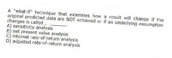 A "what-if" technique that examines how a result will change if the original predicted data are NOT achieved or if an underlying assumption changes is called ________.
A) sensitivity analysis
B) net present value analysis
C) internal rate-of-return analysis
D) adjusted rate-of-return analysis