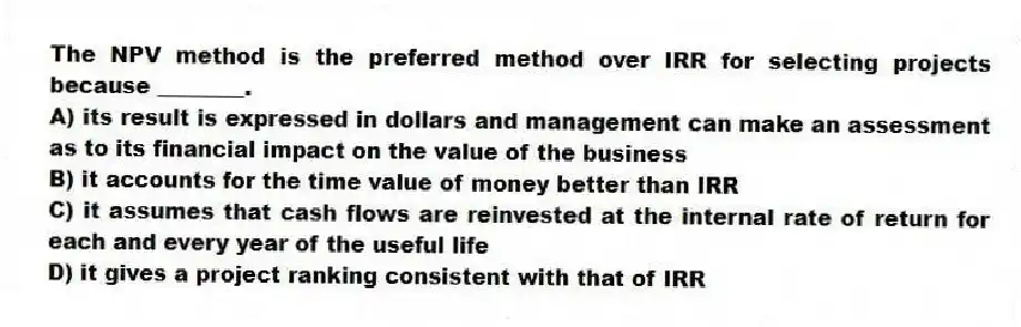 The NPV method is the preferred method over IRR for selecting projects because ________.
A) its result is expressed in dollars and management can make an assessment as to its financial impact on the value of the business
B) it accounts for the time value of money better than IRR
C) it assumes that cash flows are reinvested at the internal rate of return for each and every year of the useful life
D) it gives a project ranking consistent with that of IRR