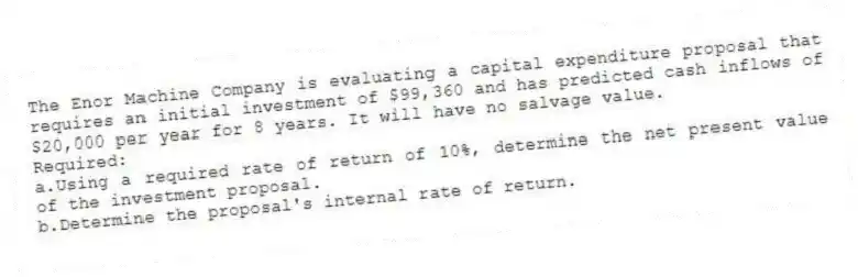 The Enor Machine Company is evaluating a capital expenditure proposal that requires an initial investment of $99,360 and has predicted cash inflows of $20,000 per year for 8 years. It will have no salvage value.
Required:
a.Using a required rate of return of 10%, determine the net present value of the investment proposal.
b.Determine the proposal's internal rate of return.