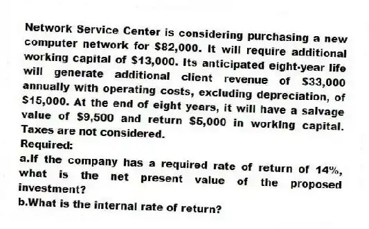 Network Service Center is considering purchasing a new computer network for $82,000. It will require additional working capital of $13,000. Its anticipated eight-year life will generate additional client revenue of $33,000 annually with operating costs, excluding depreciation, of $15,000. At the end of eight years, it will have a salvage value of $9,500 and return $5,000 in working capital. Taxes are not considered.
Required:
a.If the company has a required rate of return of 14%, what is the net present value of the proposed investment?
b.What is the internal rate of return?