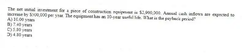 The net initial investment for a piece of construction equipment is $2,900,000. Annual cash inflows are expected to increase by $500,000 per year. The equipment has an 10-year useful life. What is the payback period?
A) 10.00 years
B) 7.40 years
C) 5.80 years
D) 4.80 years