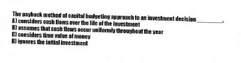 The payback method of capital budgeting approach to an investment decision ________.
A) considers cash flows over the life of the investment
B) assumes that cash flows occur uniformly throughout the year
C) considers time value of money
D) ignores the initial investment