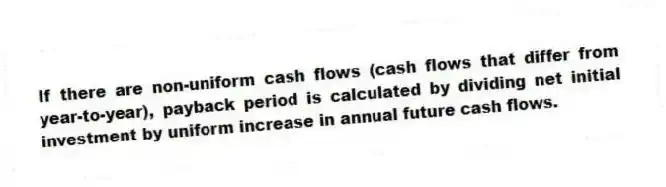 If there are non-uniform cash flows (cash flows that differ from year-to-year), payback period is calculated by dividing net initial investment by uniform increase in annual future cash flows.