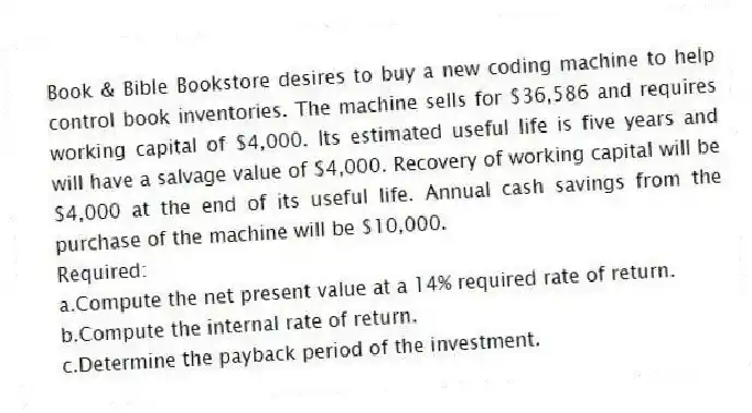 Book & Bible Bookstore desires to buy a new coding machine to help control book inventories. The machine sells for $36,586 and requires working capital of $4,000. Its estimated useful life is five years and will have a salvage value of $4,000. Recovery of working capital will be $4,000 at the end of its useful life. Annual cash savings from the purchase of the machine will be $10,000.
Required:
a.Compute the net present value at a 14% required rate of return.
b.Compute the internal rate of return.
c.Determine the payback period of the investment.