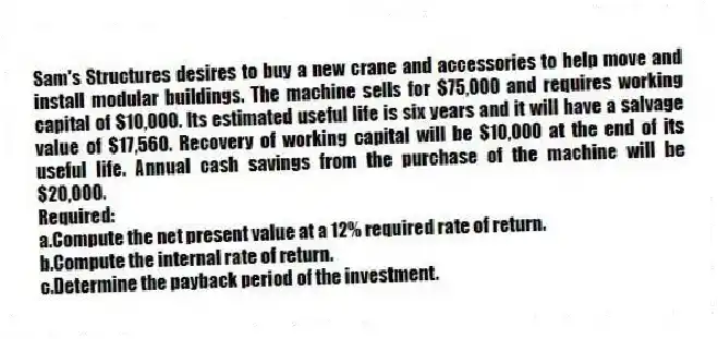 Sam's Structures desires to buy a new crane and accessories to help move and install modular buildings. The machine sells for $75,000 and requires working capital of $10,000. Its estimated useful life is six years and it will have a salvage value of $17,560. Recovery of working capital will be $10,000 at the end of its useful life. Annual cash savings from the purchase of the machine will be $20,000.
Required:
a.Compute the net present value at a 12% required rate of return.
b.Compute the internal rate of return.
c.Determine the payback period of the investment.