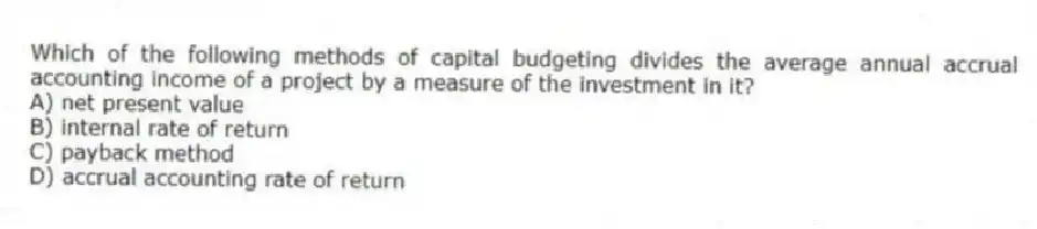 Which of the following methods of capital budgeting divides the average annual accrual accounting income of a project by a measure of the investment in it?
A) net present value
B) internal rate of return
C) payback method
D) accrual accounting rate of return