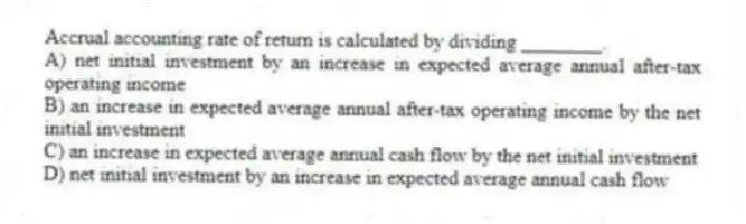 Accrual accounting rate of return is calculated by dividing ________.
A) net initial investment by an increase in expected average annual after-tax operating income
B) an increase in expected average annual after-tax operating income by the net initial investment
C) an increase in expected average annual cash flow by the net initial investment
D) net initial investment by an increase in expected average annual cash flow