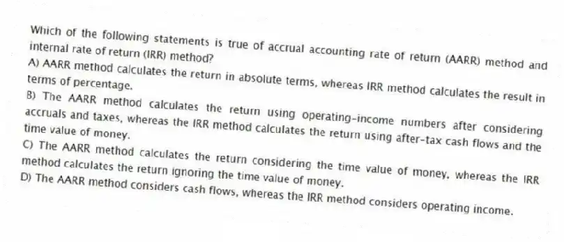 Which of the following statements is true of accrual accounting rate of return (AARR) method and internal rate of return (IRR) method?
A) AARR method calculates the return in absolute terms, whereas IRR method calculates the result in terms of percentage.
B) The AARR method calculates the return using operating-income numbers after considering accruals and taxes, whereas the IRR method calculates the return using after-tax cash flows and the time value of money.
C) The AARR method calculates the return considering the time value of money, whereas the IRR method calculates the return ignoring the time value of money.
D) The AARR method considers cash flows, whereas the IRR method considers operating income.