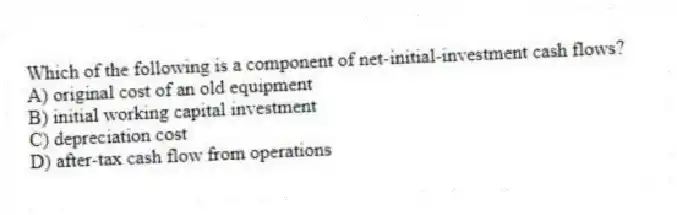 Which of the following is a component of net-initial-investment cash flows?
A) original cost of an old equipment
B) initial working capital investment
C) depreciation cost
D) after-tax cash flow from operations