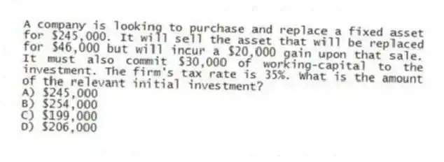 A company is looking to purchase and replace a fixed asset for $245,000. It will sell the asset that will be replaced for $46,000 but will incur a $20,000 gain upon that sale. It must also commit $30,000 of working-capital to the investment. The firm's tax rate is 35%. What is the amount of the relevant initial investment?
A) $245,000
B) $254,000
C) $199,000
D) $206,000