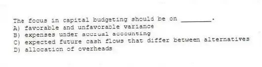 The focus in capital budgeting should be on ________.
A) favorable and unfavorable variance
B) expenses under accrual accounting
C) expected future cash flows that differ between alternatives
D) allocation of overheads
