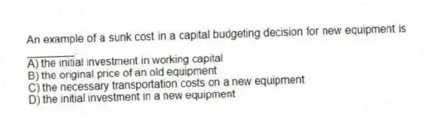 An example of a sunk cost in a capital budgeting decision for new equipment is ________.
A) the initial investment in working capital
B) the original price of an old equipment
C) the necessary transportation costs on a new equipment
D) the initial investment in a new equipment