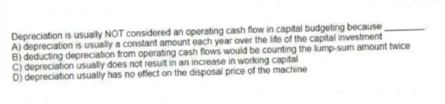 Depreciation is usually NOT considered an operating cash flow in capital budgeting because ________.
A) depreciation is usually a constant amount each year over the life of the capital investment
B) deducting depreciation from operating cash flows would be counting the lump-sum amount twice
C) depreciation usually does not result in an increase in working capital
D) depreciation usually has no effect on the disposal price of the machine