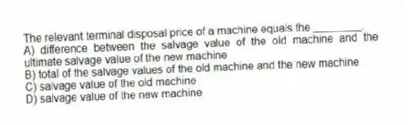 The relevant terminal disposal price of a machine equals the ________.
A) difference between the salvage value of the old machine and the ultimate salvage value of the new machine
B) total of the salvage values of the old machine and the new machine
C) salvage value of the old machine
D) salvage value of the new machine