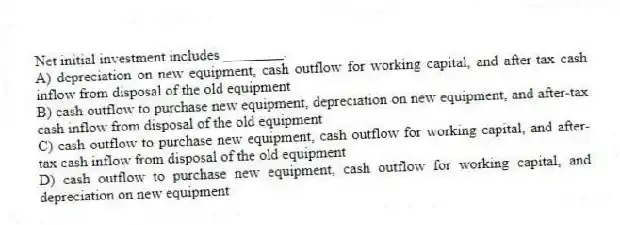 Net initial investment includes ________.
A) depreciation on new equipment, cash outflow for working capital, and after-tax cash inflow from disposal of the old equipment
B) cash outflow to purchase new equipment, depreciation on new equipment, and after-tax cash inflow from disposal of the old equipment
C) cash outflow to purchase new equipment, cash outflow for working capital, and after-tax cash inflow from disposal of the old equipment
D) cash outflow to purchase new equipment, cash outflow for working capital, and depreciation on new equipment