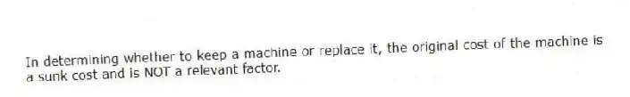 In determining whether to keep a machine or replace it, the original cost of the machine is a sunk cost and is NOT a relevant factor.