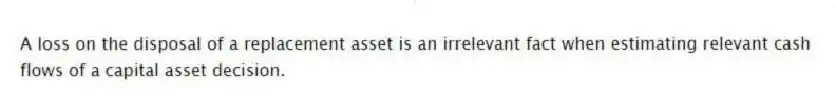 A loss on the disposal of a replacement asset is an irrelevant fact when estimating relevant cash flows of a capital asset decision.