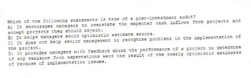 Which of the following statements is true of a post-investment audit?
A) It encourages managers to overstate the expected cash inflows from projects and accept projects they should reject.
B) It helps managers avoid optimistic estimate errors.
C) It does not help senior management to recognize problems in the implementation of the project.
D) It provides managers with feedback about the performance of a project to determine if any variance from expectations were the result of the overly optimistic estimates of because of implementation issues.