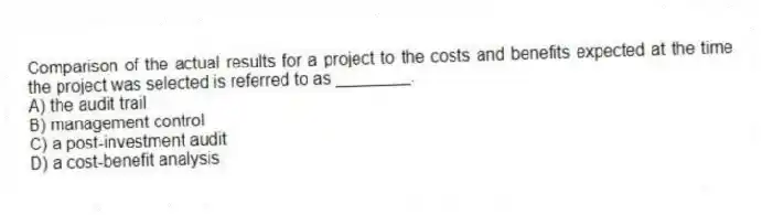 Comparison of the actual results for a project to the costs and benefits expected at the time the project was selected is referred to as ________.
A) the audit trail
B) management control
C) a post-investment audit
D) a cost-benefit analysis