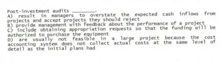 Post-investment audits ________.
A) result in managers to overstate the expected cash inflows from projects and accept projects they should reject
B) provide management with feedback about the performance of a project
C) include obtaining appropriation requests so that the funding will be authorized to purchase the equipment
D) are usually not feasible in a large project because the cost accounting system does not collect actual costs at the same level of detail as the initial plans had