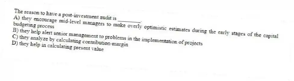 The reason to have a post-investment audit is ________.
A) they encourage mid-level managers to make overly optimistic estimates during the early stages of the capital budgeting process
B) they help alert senior management to problems in the implementation of projects
C) they analyze by calculating contribution-margin
D) they help in calculating present value