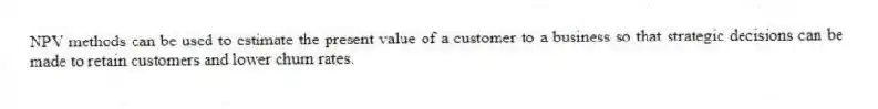 NPV methods can be used to estimate the present value of a customer to a business so that strategic decisions can be made to retain customers and lower churn rates.