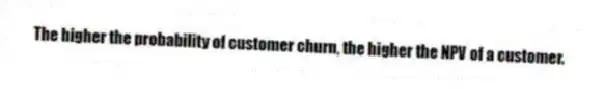 The higher the probability of customer churn, the higher the NPV of a customer.