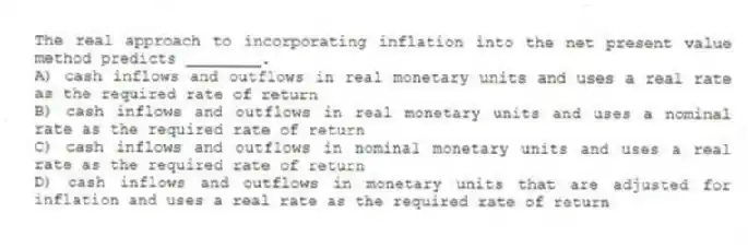The real approach to incorporating inflation into the net present value method predicts ________.
A) cash inflows and outflows in real monetary units and uses a real rate as the required rate of return
B) cash inflows and outflows in real monetary units and uses a nominal rate as the required rate of return
C) cash inflows and outflows in nominal monetary units and uses a real rate as the required rate of return
D) cash inflows and outflows in monetary units that are adjusted for inflation and uses a real rate as the required rate of return