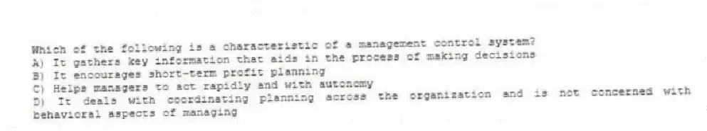 Which of the following is a characteristic of a management control system?
A) It gathers key information that aids in the process of making decisions
B) It encourages short-term profit planning
C) Helps managers to act rapidly and with autonomy
D) It deals with coordinating planning across the organization and is not concerned with behavioral aspects of managing