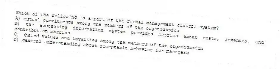 Which of the following is a part of the formal management control system?
A) mutual commitments among the members of the organization
B) the accounting information system provides metrics about costs, revenues, and contribution margins
C) shared values and loyalties among the members of the organization
D) general understanding about acceptable behavior for managers