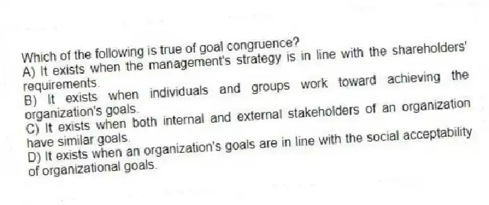 Which of the following is true of goal congruence?
A) It exists when the management's strategy is in line with the shareholders' requirements.
B) It exists when individuals and groups work toward achieving the organization's goals.
C) It exists when both internal and external stakeholders of an organization have similar goals.
D) It exists when an organization's goals are in line with the social acceptability of organizational goals.