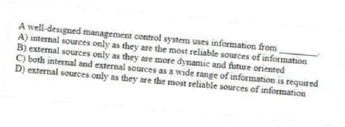 A well-designed management control system uses information from ________.
A) internal sources only as they are the most reliable sources of information
B) external sources only as they are more dynamic and future oriented
C) both internal and external sources as a wide range of information is required
D) external sources only as they are the most reliable sources of information