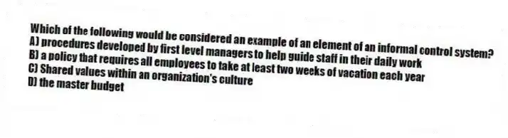 Which of the following would be considered an example of an element of an informal control system?
A) procedures developed by first level managers to help guide staff in their daily work
B) a policy that requires all employees to take at least two weeks of vacation each year
C) Shared values within an organization's culture
D) the master budget