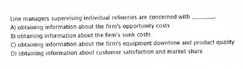Line managers supervising individual refineries are concerned with ________.
A) obtaining information about the firm's opportunity costs
B) obtaining information about the firm's sunk costs
C) obtaining information about the firm's equipment downtime and product quality
D) obtaining information about customer satisfaction and market share