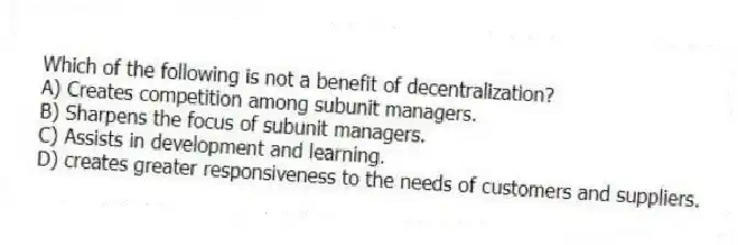 Which of the following is not a benefit of decentralization?
A) Creates competition among subunit managers.
B) Sharpens the focus of subunit managers.
C) Assists in development and learning.
D) creates greater responsiveness to the needs of customers and suppliers.