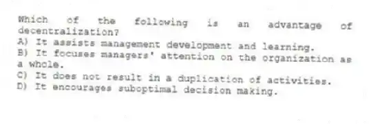 Which of the following is an advantage of decentralization?
A) It assists management development and learning.
B) It focuses managers' attention on the organization as a whole.
C) It does not result in a duplication of activities.
D) It encourages suboptimal decision making.