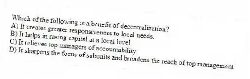 Which of the following is a benefit of decentralization?
A) It creates greater responsiveness to local needs.
B) It helps in rasing capital at a local level.
C) It relieves top managers of accountability.
D) It sharpens the focus of subunits and broadens the reach of top management